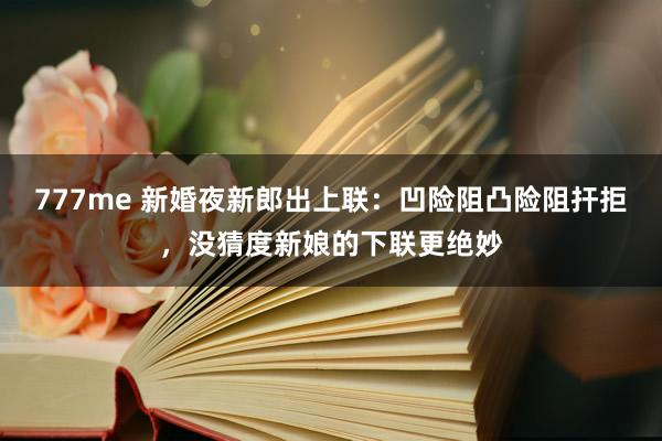 777me 新婚夜新郎出上联：凹险阻凸险阻扞拒，没猜度新娘的下联更绝妙