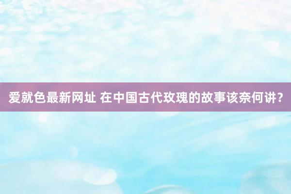 爱就色最新网址 在中国古代玫瑰的故事该奈何讲？