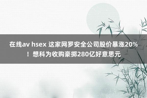 在线av hsex 这家网罗安全公司股价暴涨20%！想科为收购豪掷280亿好意思元