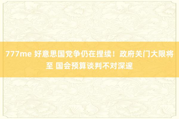 777me 好意思国党争仍在捏续！政府关门大限将至 国会预算谈判不对深邃