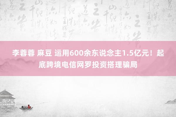 李蓉蓉 麻豆 运用600余东说念主1.5亿元！起底跨境电信网罗投资搭理骗局