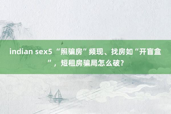 indian sex5 “照骗房”频现、找房如“开盲盒”，短租房骗局怎么破？