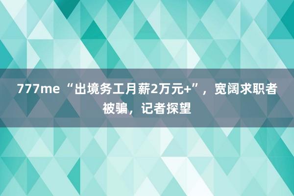 777me “出境务工月薪2万元+”，宽阔求职者被骗，记者探望