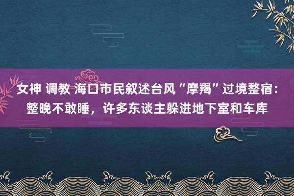 女神 调教 海口市民叙述台风“摩羯”过境整宿：整晚不敢睡，许多东谈主躲进地下室和车库