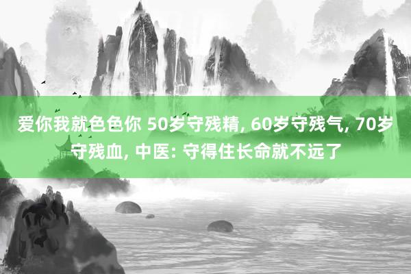 爱你我就色色你 50岁守残精， 60岁守残气， 70岁守残血， 中医: 守得住长命就不远了