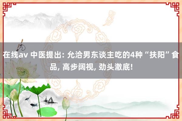 在线av 中医提出: 允洽男东谈主吃的4种“扶阳”食品， 高步阔视， 劲头澈底!