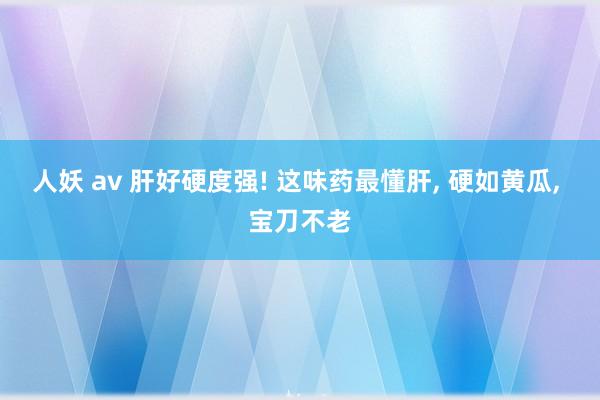 人妖 av 肝好硬度强! 这味药最懂肝， 硬如黄瓜， 宝刀不老