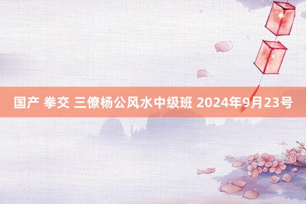 国产 拳交 三僚杨公风水中级班 2024年9月23号