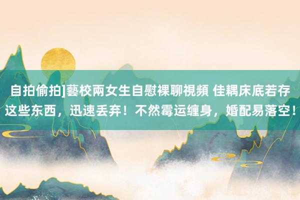 自拍偷拍]藝校兩女生自慰裸聊視頻 佳耦床底若存这些东西，迅速丢弃！不然霉运缠身，婚配易落空！