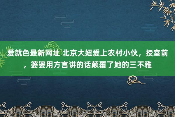 爱就色最新网址 北京大妞爱上农村小伙，授室前，婆婆用方言讲的话颠覆了她的三不雅