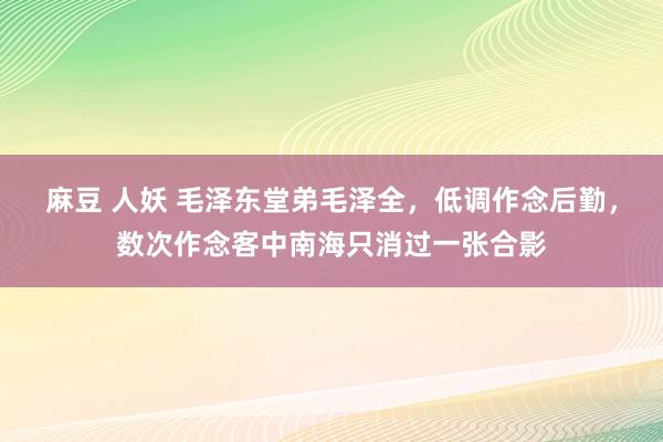 麻豆 人妖 毛泽东堂弟毛泽全，低调作念后勤，数次作念客中南海只消过一张合影