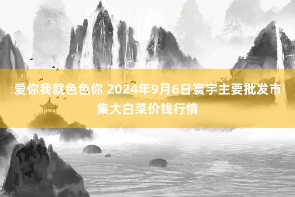 爱你我就色色你 2024年9月6日寰宇主要批发市集大白菜价钱行情