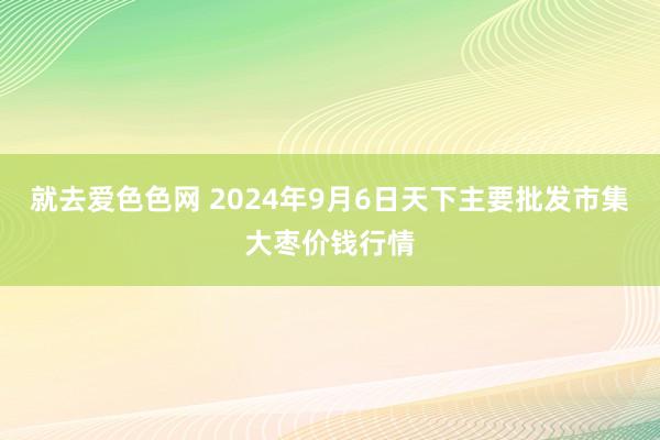 就去爱色色网 2024年9月6日天下主要批发市集大枣价钱行情