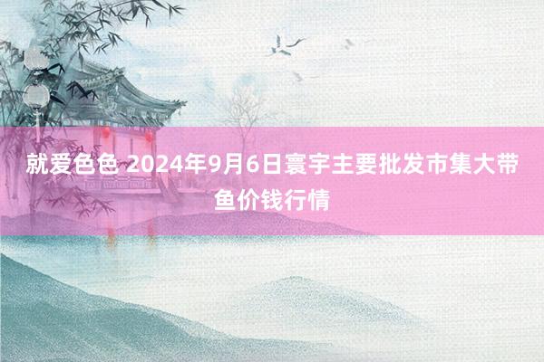 就爱色色 2024年9月6日寰宇主要批发市集大带鱼价钱行情