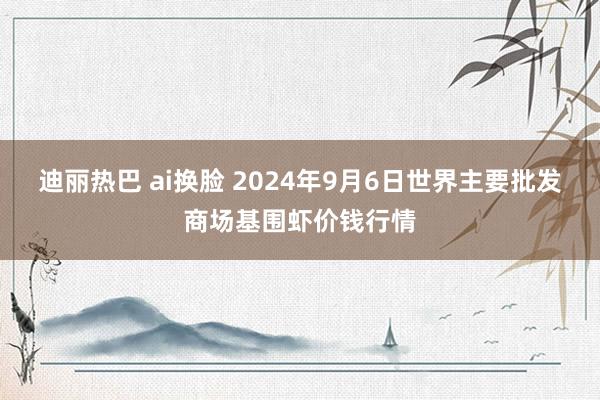 迪丽热巴 ai换脸 2024年9月6日世界主要批发商场基围虾价钱行情