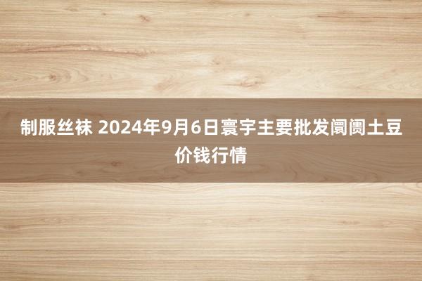 制服丝袜 2024年9月6日寰宇主要批发阛阓土豆价钱行情