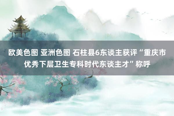 欧美色图 亚洲色图 石柱县6东谈主获评“重庆市优秀下层卫生专科时代东谈主才”称呼