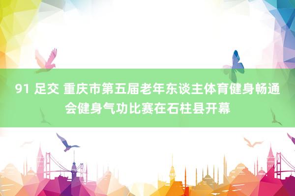 91 足交 重庆市第五届老年东谈主体育健身畅通会健身气功比赛在石柱县开幕