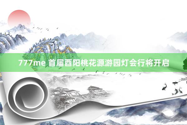 777me 首届酉阳桃花源游园灯会行将开启