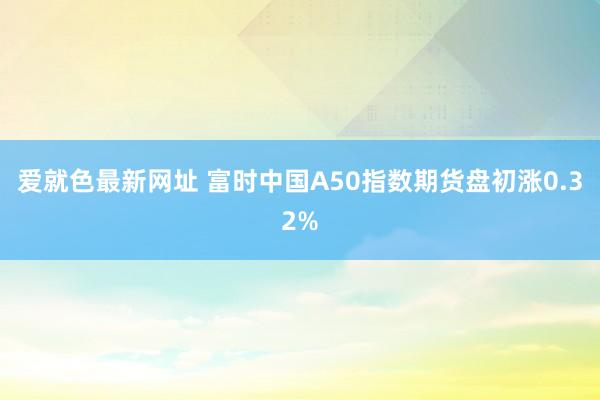 爱就色最新网址 富时中国A50指数期货盘初涨0.32%