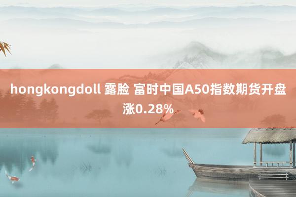 hongkongdoll 露脸 富时中国A50指数期货开盘涨0.28%