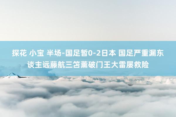 探花 小宝 半场-国足暂0-2日本 国足严重漏东谈主远藤航三笘薰破门王大雷屡救险