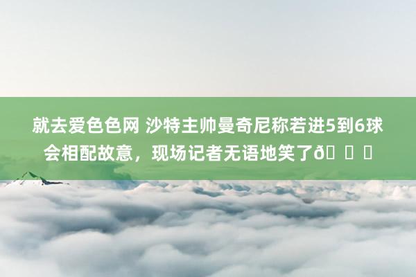 就去爱色色网 沙特主帅曼奇尼称若进5到6球会相配故意，现场记者无语地笑了😅