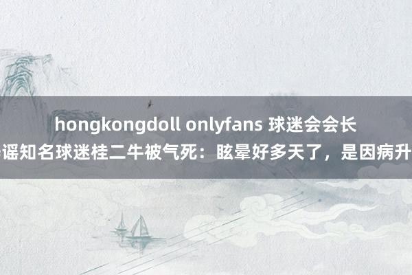 hongkongdoll onlyfans 球迷会会长辟谣知名球迷桂二牛被气死：眩晕好多天了，是因病升天