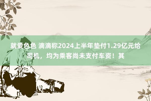 就爱色色 滴滴称2024上半年垫付1.29亿元给司机，均为乘客尚未支付车资！其