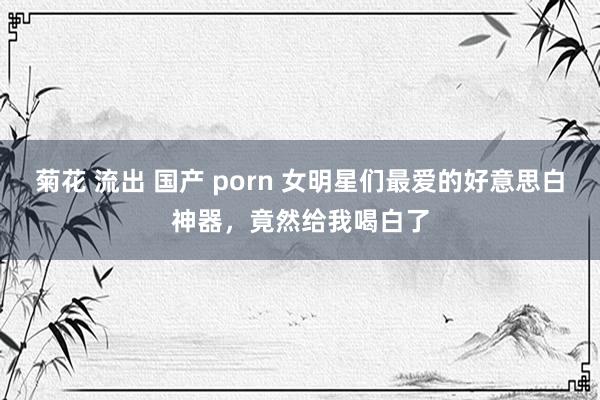 菊花 流出 国产 porn 女明星们最爱的好意思白神器，竟然给我喝白了