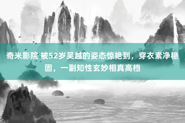 奇米影院 被52岁吴越的姿态惊艳到，穿衣素净稳固，一副知性玄妙相真高档