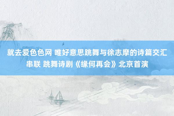 就去爱色色网 唯好意思跳舞与徐志摩的诗篇交汇串联 跳舞诗剧《缘何再会》北京首演