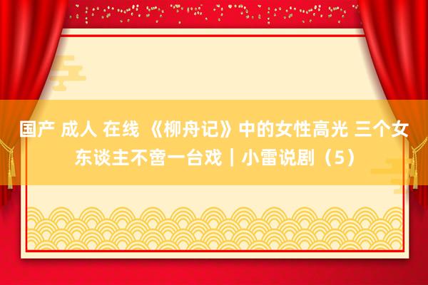 国产 成人 在线 《柳舟记》中的女性高光 三个女东谈主不啻一台戏｜小雷说剧（5）