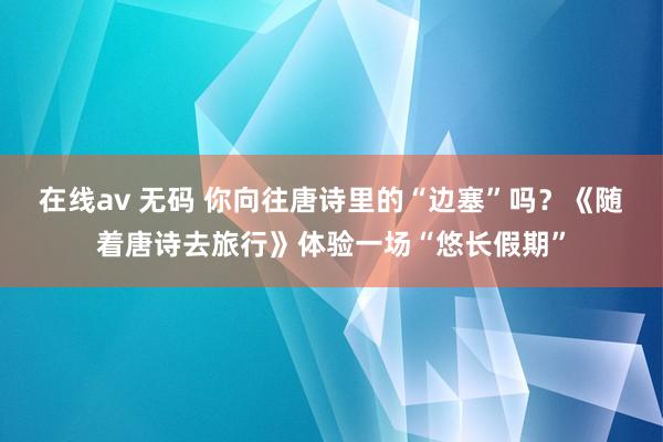 在线av 无码 你向往唐诗里的“边塞”吗？《随着唐诗去旅行》体验一场“悠长假期”