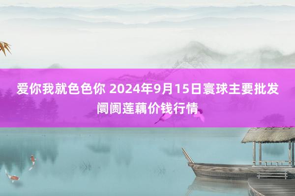 爱你我就色色你 2024年9月15日寰球主要批发阛阓莲藕价钱行情