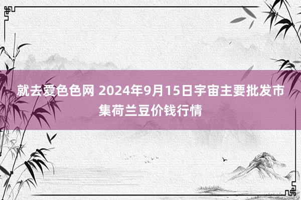 就去爱色色网 2024年9月15日宇宙主要批发市集荷兰豆价钱行情