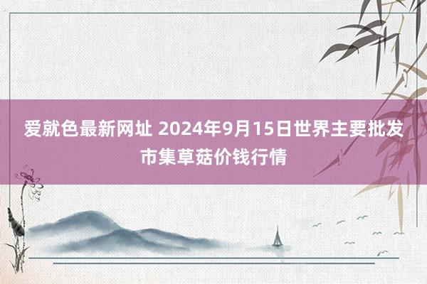 爱就色最新网址 2024年9月15日世界主要批发市集草菇价钱行情