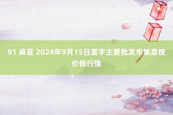 91 麻豆 2024年9月15日寰宇主要批发市集荔枝价钱行情