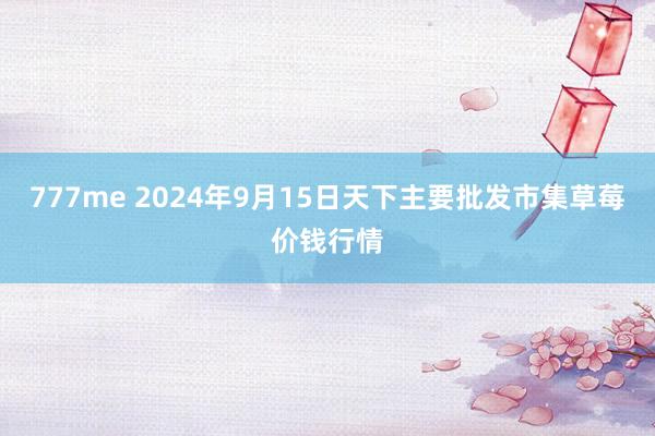 777me 2024年9月15日天下主要批发市集草莓价钱行情