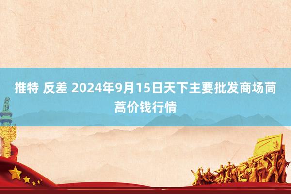 推特 反差 2024年9月15日天下主要批发商场茼蒿价钱行情