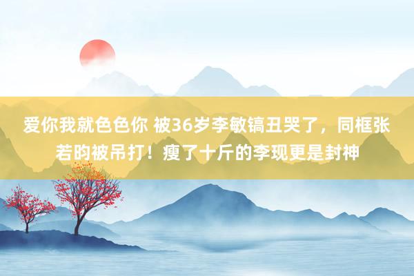 爱你我就色色你 被36岁李敏镐丑哭了，同框张若昀被吊打！瘦了十斤的李现更是封神