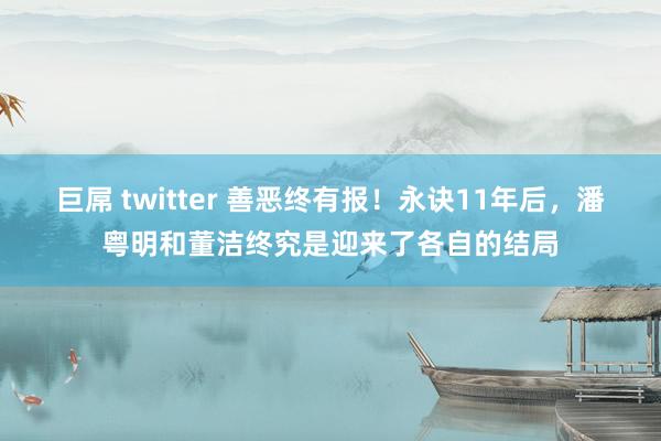 巨屌 twitter 善恶终有报！永诀11年后，潘粤明和董洁终究是迎来了各自的结局