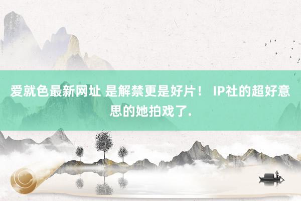 爱就色最新网址 是解禁更是好片！ IP社的超好意思的她拍戏了.