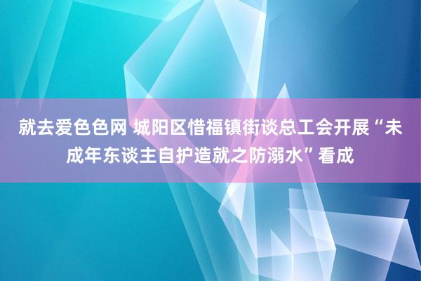 就去爱色色网 城阳区惜福镇街谈总工会开展“未成年东谈主自护造就之防溺水”看成