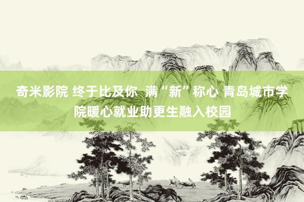 奇米影院 终于比及你  满“新”称心 青岛城市学院暖心就业助更生融入校园