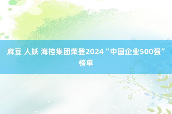 麻豆 人妖 海控集团荣登2024“中国企业500强”榜单