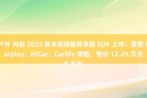 户外 内射 2025 款本田缤智舒享版 SUV 上市：营救 Carplay、HiCar、Carlife 领略，售价 12.29 万元