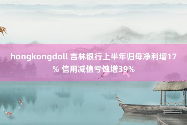 hongkongdoll 吉林银行上半年归母净利增17% 信用减值亏蚀增39%