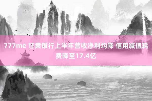 777me 甘肃银行上半年营收净利均降 信用减值耗费降至17.4亿