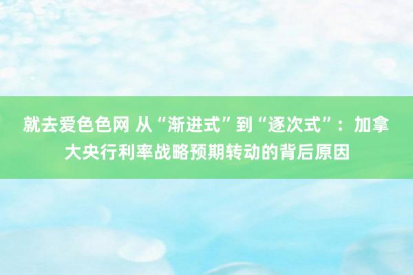 就去爱色色网 从“渐进式”到“逐次式”：加拿大央行利率战略预期转动的背后原因